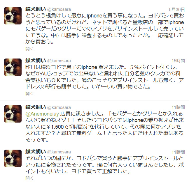 とうとう根負けして愚息に[:]Iphone[:]を買う事になった。ヨドバシで買おうと思っているのだけれど、ネットで調べると量販店の一部で[:]Iphone[:]に[:]モバゲー[:]だのグリーだののアプリをプリインストールして売っていたそうな。中には勝手に課金するものまであったとか。一応確認してから買おう。