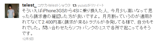 そういえばiPhone3GSから4Sに乗り換えた人、今月少し高いなって思ったら請求書の確認した方が良いですよ。 月月割っていうのが適用されてなくて2.400円高く請求が来るトラブルが多発してる様で、自分もそれでした。 問い合わせたらソフトバンクのミスで各所で起こってるそうです。